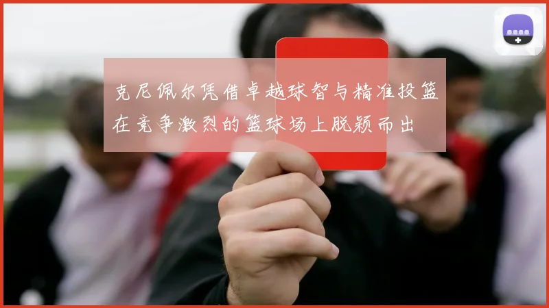 克尼佩尔凭借卓越球智与精准投篮在竞争激烈的篮球场上脱颖而出
