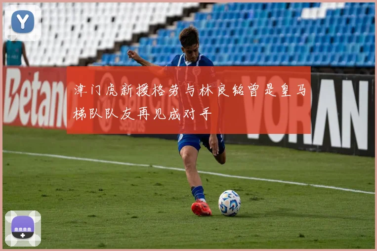 津门虎新援格劳与林良铭曾是皇马梯队队友再见成对手