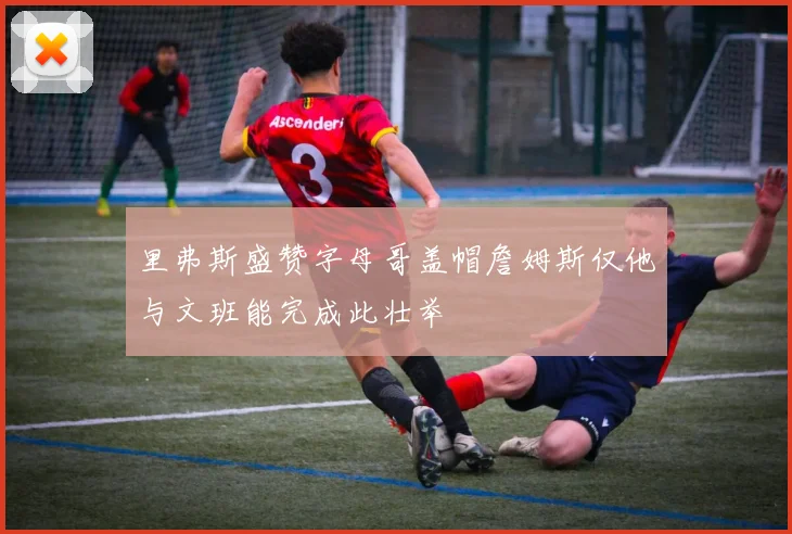 里弗斯盛赞字母哥盖帽詹姆斯仅他与文班能完成此壮举