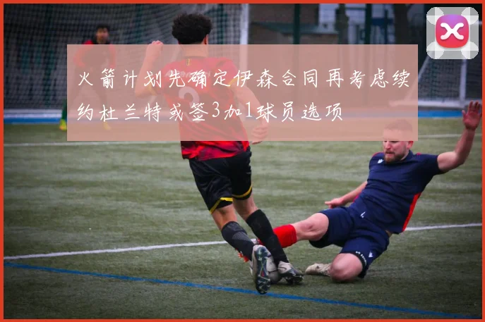 火箭计划先确定伊森合同再考虑续约杜兰特或签3加1球员选项