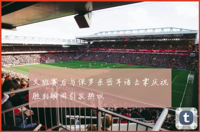文班赛后与保罗亲密耳语击掌庆祝胜利瞬间引发热议