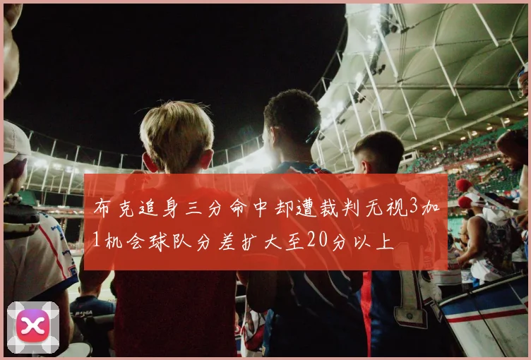 布克追身三分命中却遭裁判无视3加1机会球队分差扩大至20分以上