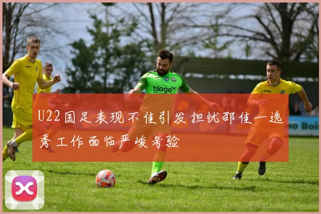 U22国足表现不佳引发担忧邵佳一选秀工作面临严峻考验