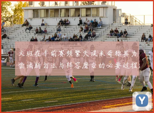文班在季前赛频繁失误米奇称其为尝试新打法与阵容磨合的必要过程