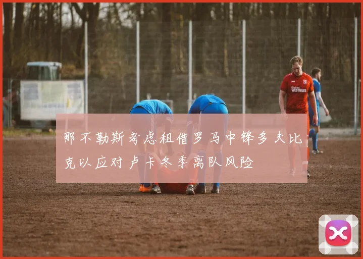 那不勒斯考虑租借罗马中锋多夫比克以应对卢卡冬季离队风险