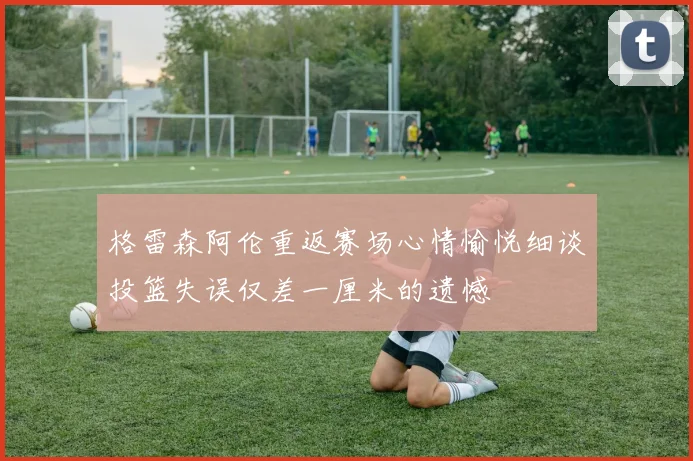 格雷森阿伦重返赛场心情愉悦细谈投篮失误仅差一厘米的遗憾