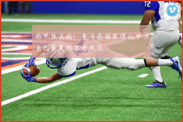 西甲焦点战：皇马在国家德比中力克巴萨展现王者风范