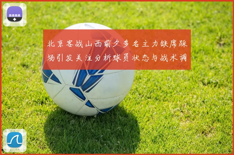 北京客战山西前夕多名主力缺席踩场引发关注分析球员状态与战术调整