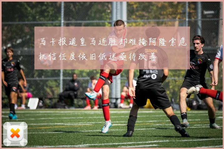 马卡报道皇马连胜却难掩阿隆索危机信任度依旧低迷亟待改善