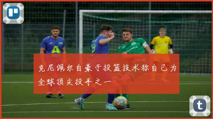 克尼佩尔自豪于投篮技术称自己为全球顶尖投手之一