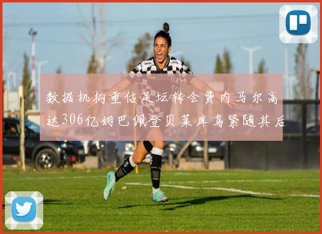 数据机构重估足坛转会费内马尔高达306亿姆巴佩登贝莱库鸟紧随其后