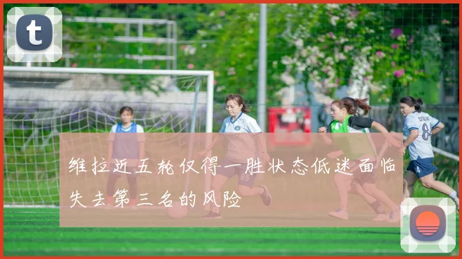 维拉近五轮仅得一胜状态低迷面临失去第三名的风险