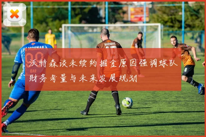 沃特森谈未续约掘金原因强调球队财务考量与未来发展规划