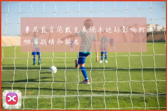 鲁尼直言范戴克表现未达标影响利物浦战绩和排名