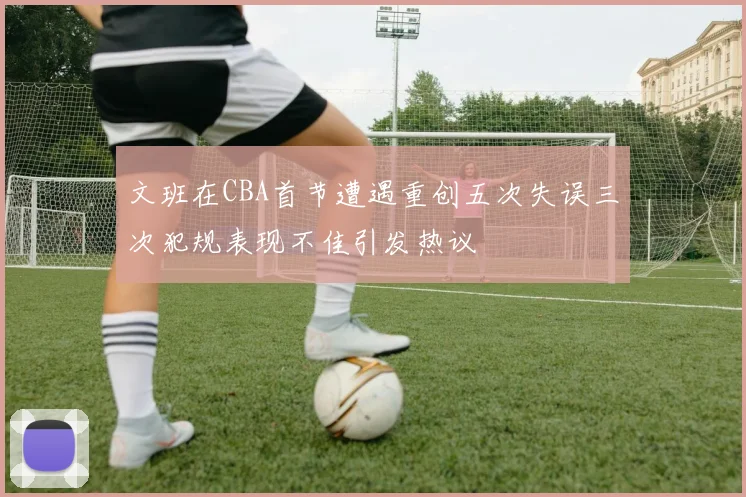 文班在CBA首节遭遇重创五次失误三次犯规表现不佳引发热议