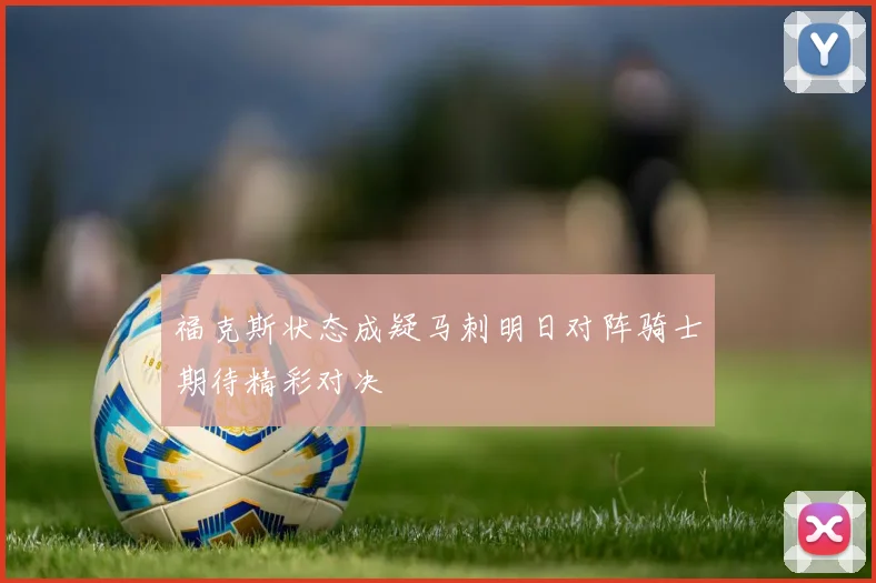 福克斯状态成疑马刺明日对阵骑士期待精彩对决