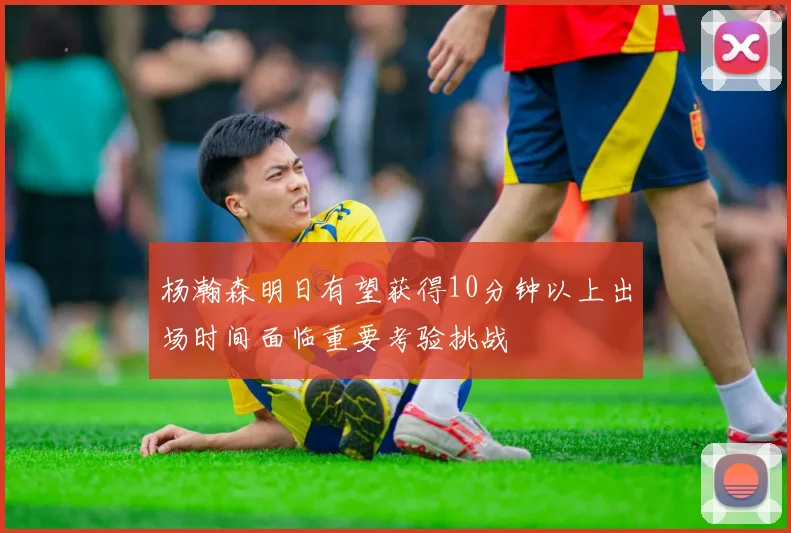 杨瀚森明日有望获得10分钟以上出场时间面临重要考验挑战