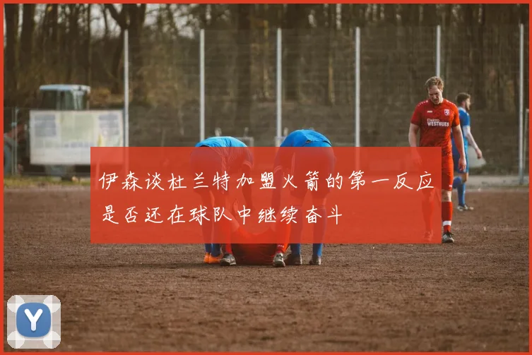 伊森谈杜兰特加盟火箭的第一反应是否还在球队中继续奋斗