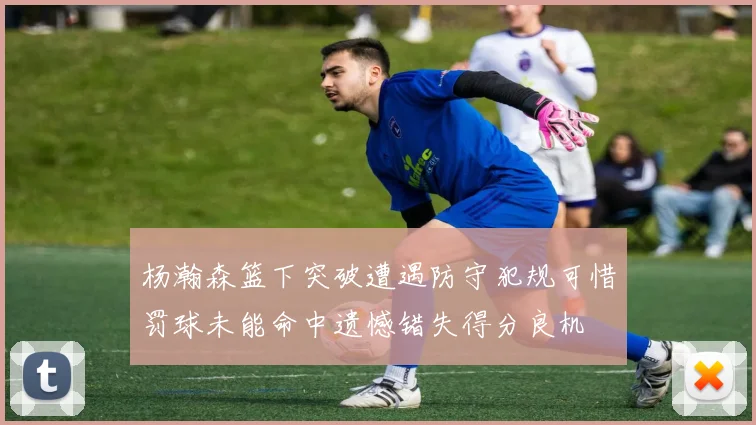 杨瀚森篮下突破遭遇防守犯规可惜罚球未能命中遗憾错失得分良机