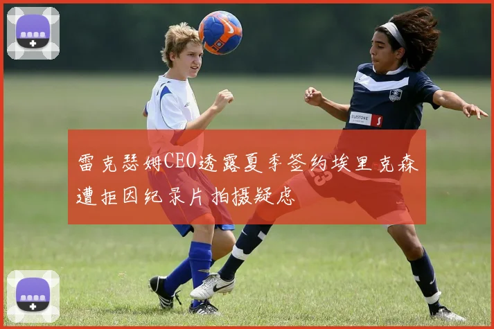 雷克瑟姆CEO透露夏季签约埃里克森遭拒因纪录片拍摄疑虑