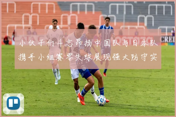 小伙子们斗志昂扬中国队与日本队携手小组赛零失球展现强大防守实力