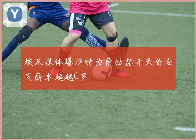 埃及媒体曝沙特为萨拉赫开天价合同薪水超越C罗