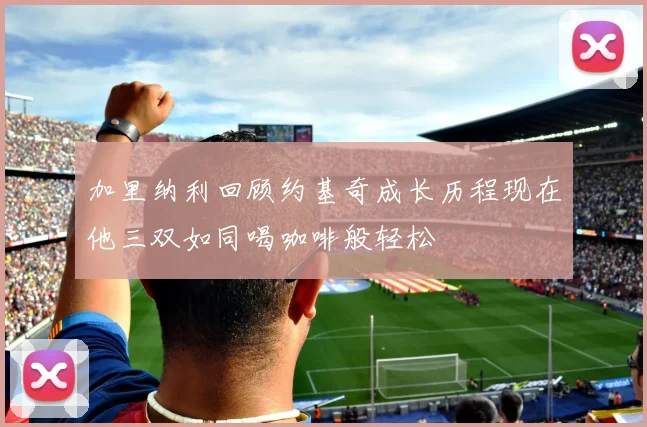 加里纳利回顾约基奇成长历程现在他三双如同喝咖啡般轻松