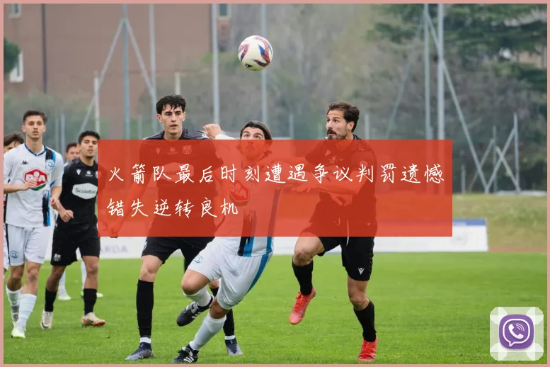火箭队最后时刻遭遇争议判罚遗憾错失逆转良机