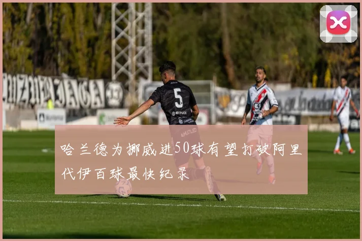 哈兰德为挪威进50球有望打破阿里代伊百球最快纪录