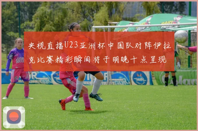 央视直播U23亚洲杯中国队对阵伊拉克比赛精彩瞬间将于明晚十点呈现