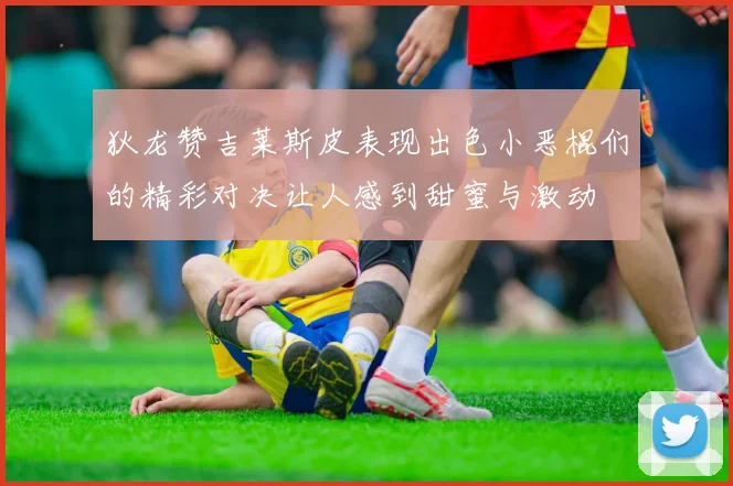 狄龙赞吉莱斯皮表现出色小恶棍们的精彩对决让人感到甜蜜与激动