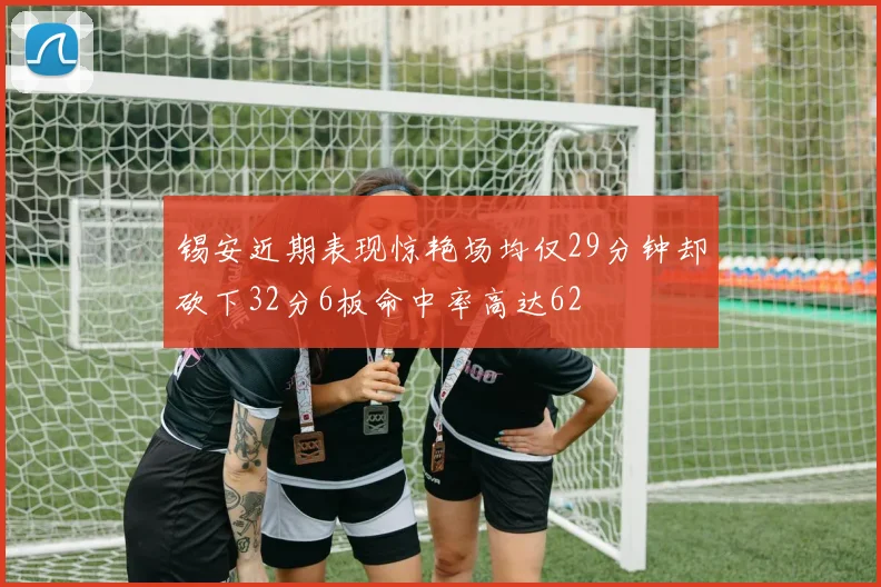 锡安近期表现惊艳场均仅29分钟却砍下32分6板命中率高达62
