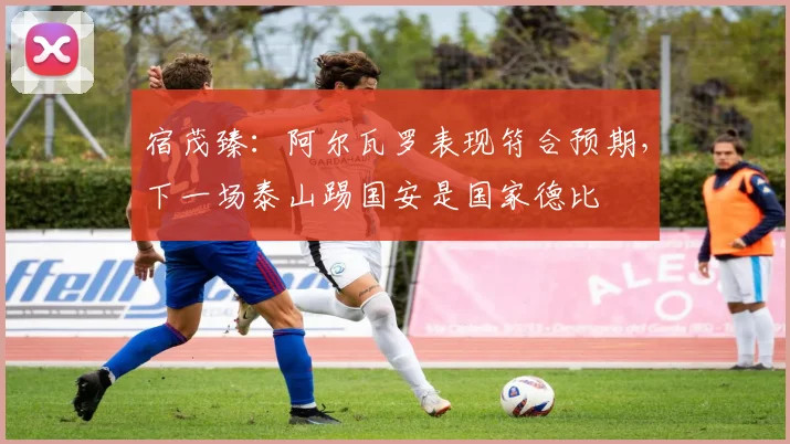 宿茂臻：阿尔瓦罗表现符合预期，下一场泰山踢国安是国家德比