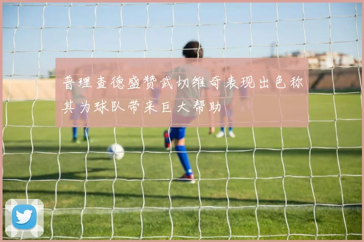 普理查德盛赞武切维奇表现出色称其为球队带来巨大帮助