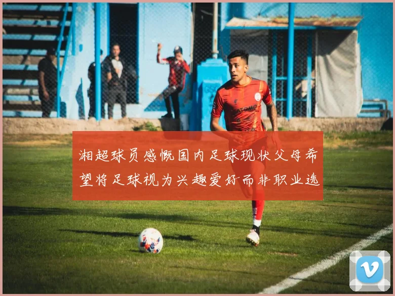 湘超球员感慨国内足球现状父母希望将足球视为兴趣爱好而非职业选择