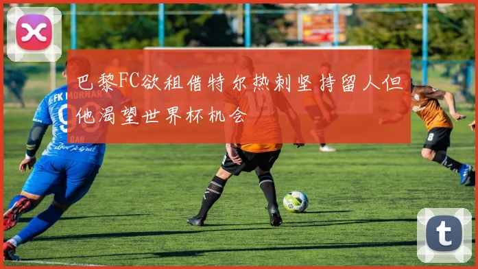 巴黎FC欲租借特尔热刺坚持留人但他渴望世界杯机会