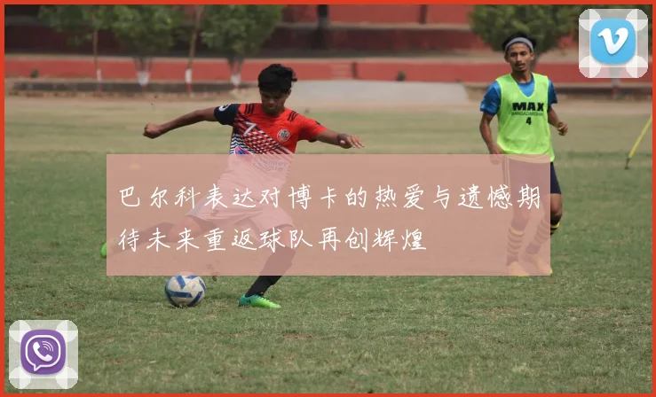 巴尔科表达对博卡的热爱与遗憾期待未来重返球队再创辉煌