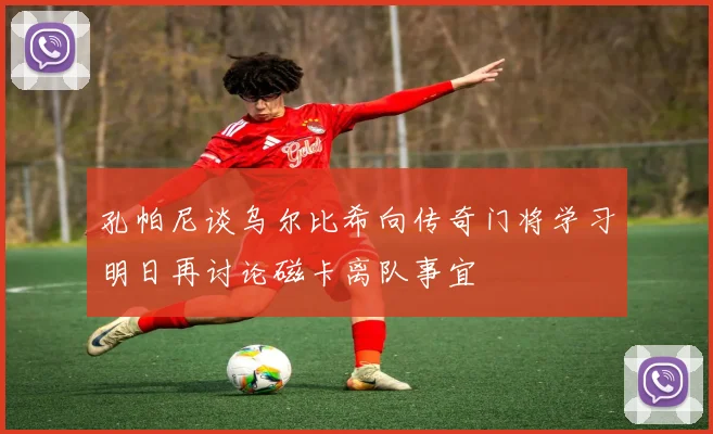 孔帕尼谈乌尔比希向传奇门将学习明日再讨论磁卡离队事宜